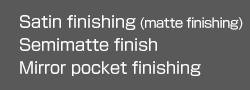 Satin finishing (matte finishing)
Semimatte finish
Mirror pocket finishing
